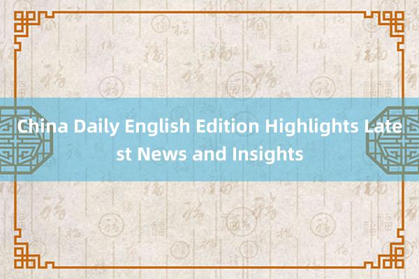 China Daily English Edition Highlights Latest News and Insights